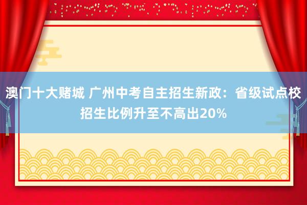 澳门十大赌城 广州中考自主招生新政：省级试点校招生比例升至不高出20%
