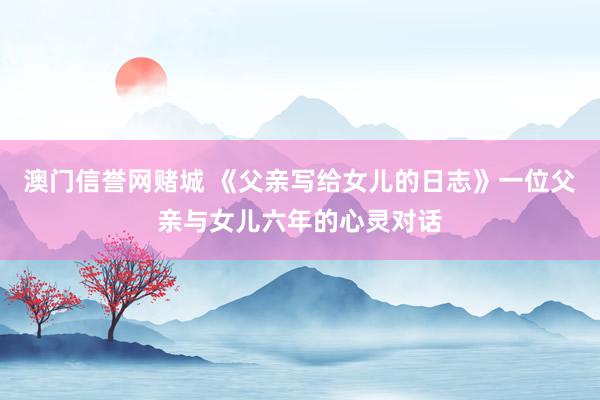 澳门信誉网赌城 《父亲写给女儿的日志》一位父亲与女儿六年的心灵对话