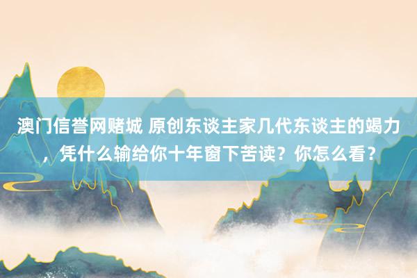 澳门信誉网赌城 原创东谈主家几代东谈主的竭力，凭什么输给你十年窗下苦读？你怎么看？
