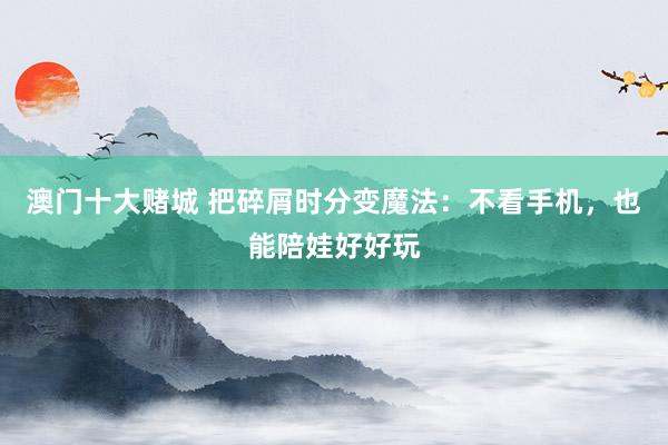 澳门十大赌城 把碎屑时分变魔法：不看手机，也能陪娃好好玩
