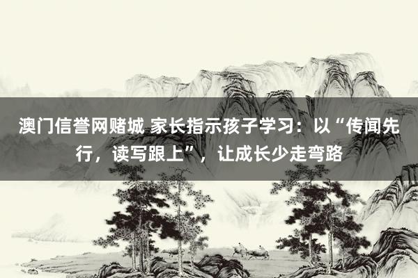 澳门信誉网赌城 家长指示孩子学习：以“传闻先行，读写跟上”，让成长少走弯路