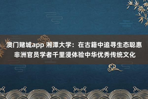 澳门赌城app 湘潭大学：在古籍中追寻生态聪惠 非洲官员学者千里浸体验中华优秀传统文化