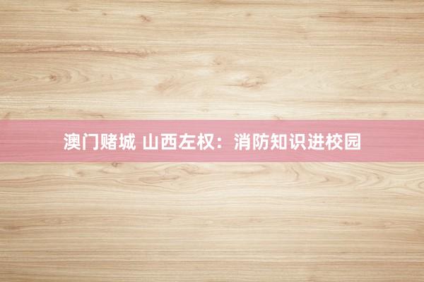 澳门赌城 山西左权：消防知识进校园