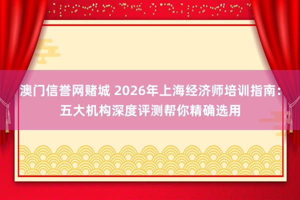 澳门信誉网赌城 2026年上海经济师培训指南：五大机构深度评测帮你精确选用