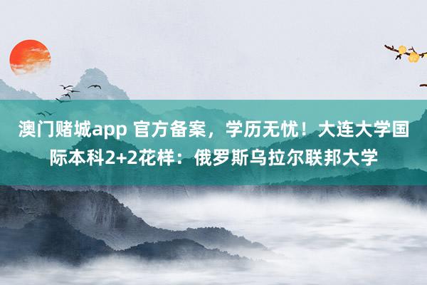 澳门赌城app 官方备案，学历无忧！大连大学国际本科2+2花样：俄罗斯乌拉尔联邦大学