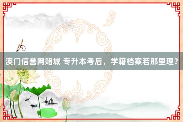 澳门信誉网赌城 专升本考后，学籍档案若那里理？
