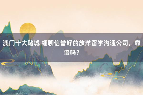 澳门十大赌城 细聊信誉好的放洋留学沟通公司，靠谱吗？