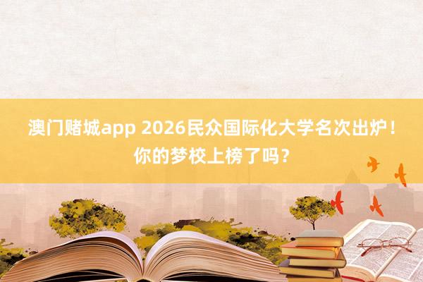 澳门赌城app 2026民众国际化大学名次出炉！你的梦校上榜了吗？