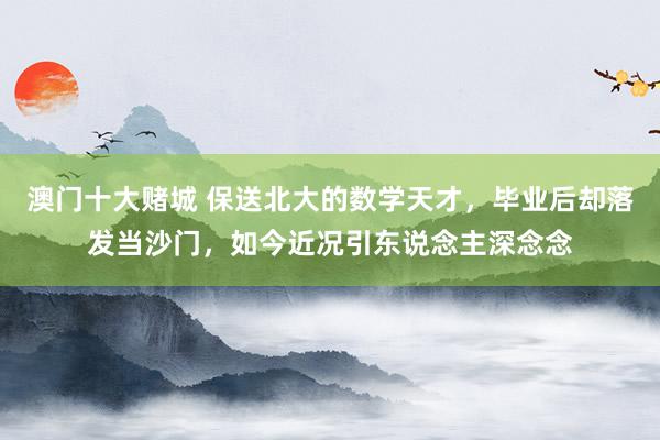 澳门十大赌城 保送北大的数学天才，毕业后却落发当沙门，如今近况引东说念主深念念