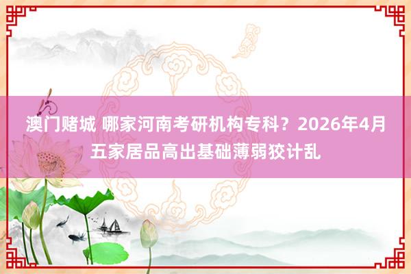 澳门赌城 哪家河南考研机构专科？2026年4月五家居品高出基础薄弱狡计乱