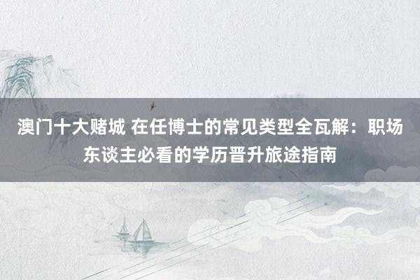 澳门十大赌城 在任博士的常见类型全瓦解：职场东谈主必看的学历晋升旅途指南