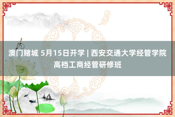 澳门赌城 5月15日开学 | 西安交通大学经管学院高档工商经管研修班