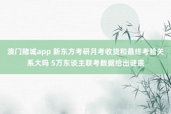 澳门赌城app 新东方考研月考收货和最终考验关系大吗 5万东谈主联考数据给出谜底