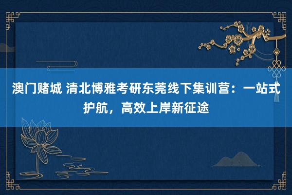 澳门赌城 清北博雅考研东莞线下集训营：一站式护航，高效上岸新征途