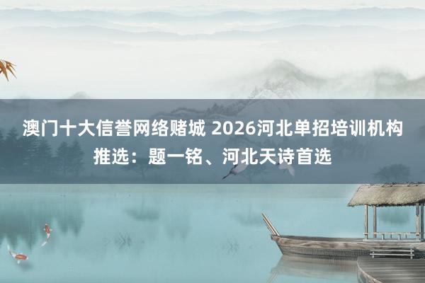 澳门十大信誉网络赌城 2026河北单招培训机构推选：题一铭、河北天诗首选