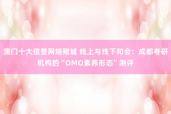 澳门十大信誉网络赌城 线上与线下和会：成都考研机构的“OMO素养形态”测评