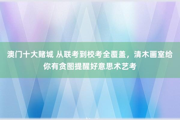 澳门十大赌城 从联考到校考全覆盖，清木画室给你有贪图提醒好意思术艺考