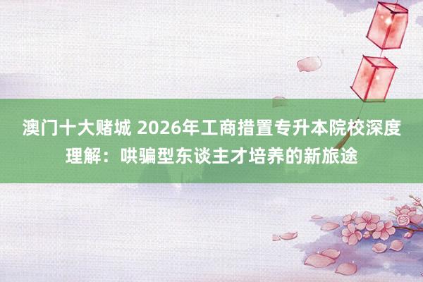 澳门十大赌城 2026年工商措置专升本院校深度理解：哄骗型东谈主才培养的新旅途