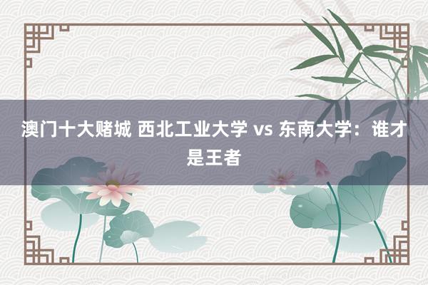 澳门十大赌城 西北工业大学 vs 东南大学：谁才是王者