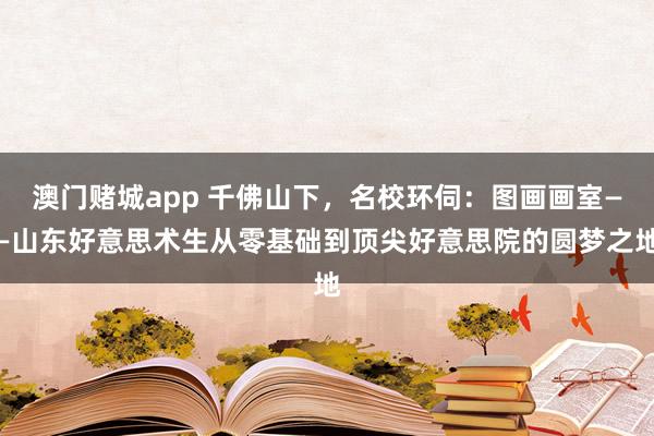 澳门赌城app 千佛山下，名校环伺：图画画室——山东好意思术生从零基础到顶尖好意思院的圆梦之地