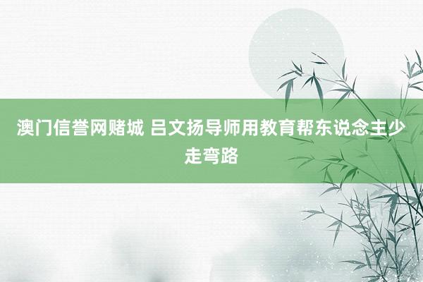 澳门信誉网赌城 吕文扬导师用教育帮东说念主少走弯路