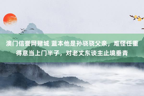 澳门信誉网赌城 蓝本他是孙骁骁父亲，难怪任重得意当上门半子，对老丈东谈主止境垂青