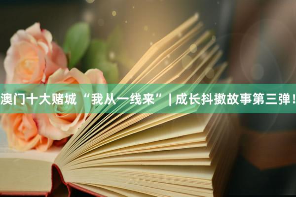澳门十大赌城 “我从一线来” | 成长抖擞故事第三弹！