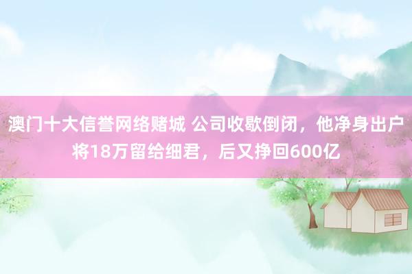 澳门十大信誉网络赌城 公司收歇倒闭，他净身出户将18万留给细君，后又挣回600亿