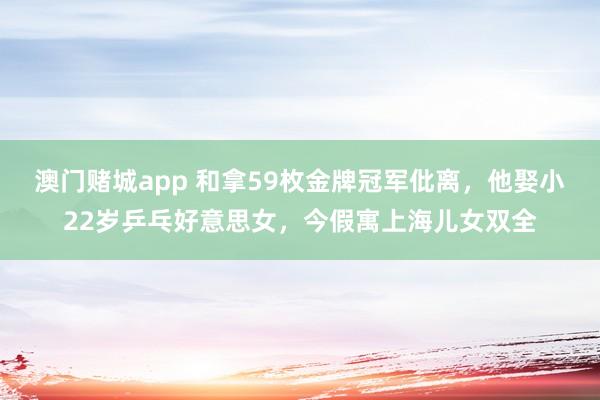 澳门赌城app 和拿59枚金牌冠军仳离，他娶小22岁乒乓好意思女，今假寓上海儿女双全