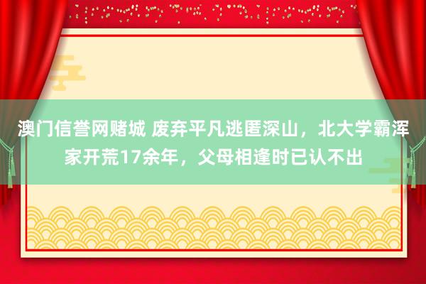 澳门信誉网赌城 废弃平凡逃匿深山，北大学霸浑家开荒17余年，父母相逢时已认不出