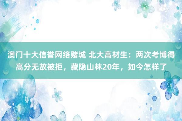澳门十大信誉网络赌城 北大高材生：两次考博得高分无故被拒，藏隐山林20年，如今怎样了