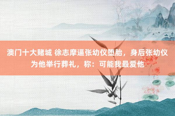 澳门十大赌城 徐志摩逼张幼仪堕胎，身后张幼仪为他举行葬礼，称：可能我最爱他
