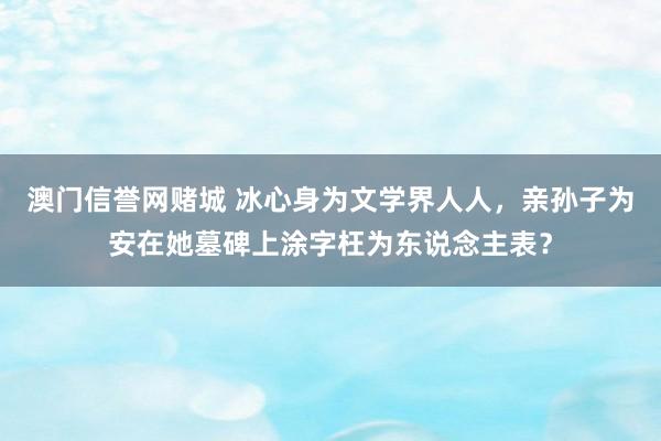 澳门信誉网赌城 冰心身为文学界人人，亲孙子为安在她墓碑上涂字枉为东说念主表？