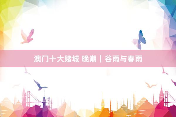 澳门十大赌城 晚潮｜谷雨与春雨