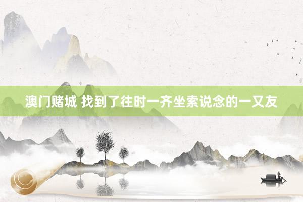 澳门赌城 找到了往时一齐坐索说念的一又友