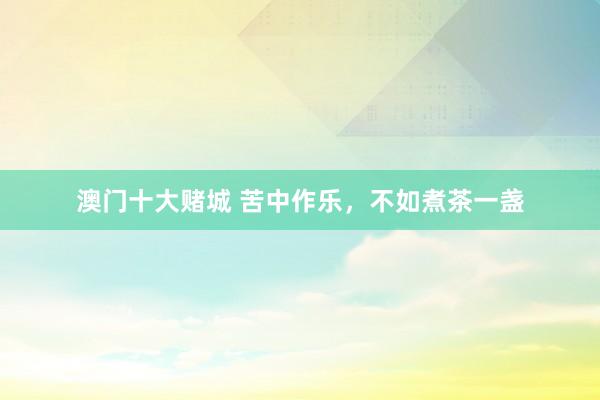 澳门十大赌城 苦中作乐，不如煮茶一盏
