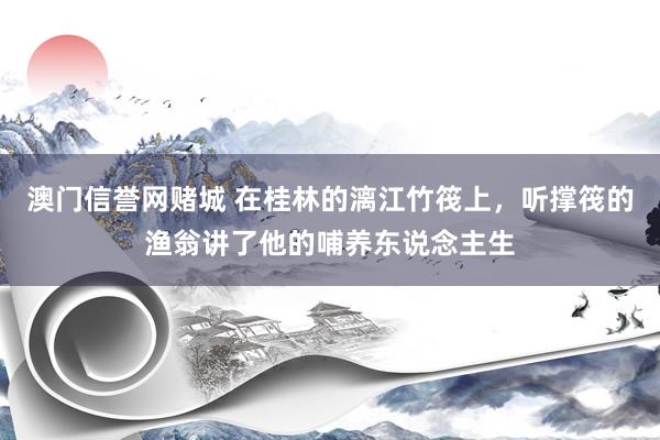 澳门信誉网赌城 在桂林的漓江竹筏上，听撑筏的渔翁讲了他的哺养东说念主生