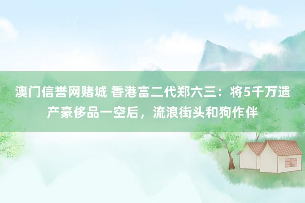 澳门信誉网赌城 香港富二代郑六三：将5千万遗产豪侈品一空后，流浪街头和狗作伴