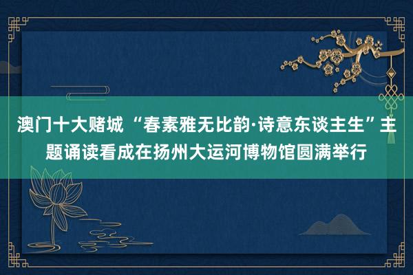 澳门十大赌城 “春素雅无比韵·诗意东谈主生”主题诵读看成在扬州大运河博物馆圆满举行