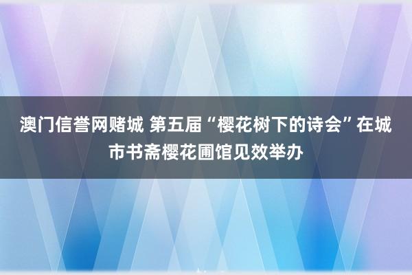 澳门信誉网赌城 第五届“樱花树下的诗会”在城市书斋樱花圃馆见效举办