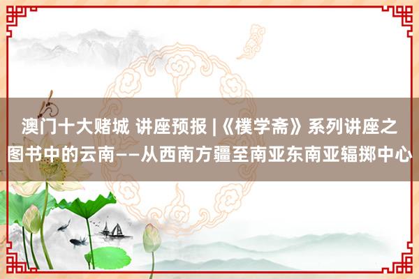 澳门十大赌城 讲座预报 |《樸学斋》系列讲座之图书中的云南——从西南方疆至南亚东南亚辐掷中心
