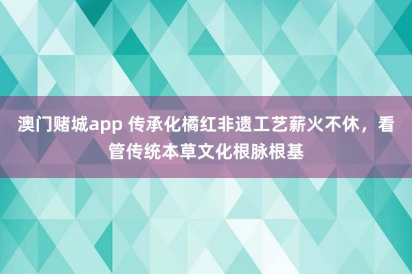 澳门赌城app 传承化橘红非遗工艺薪火不休，看管传统本草文化根脉根基
