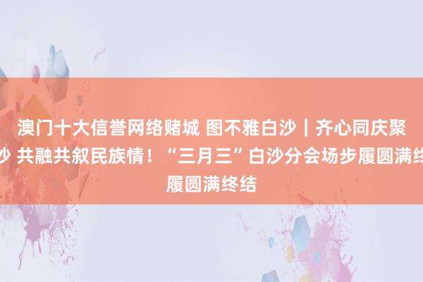 澳门十大信誉网络赌城 图不雅白沙｜齐心同庆聚白沙 共融共叙民族情！“三月三”白沙分会场步履圆满终结