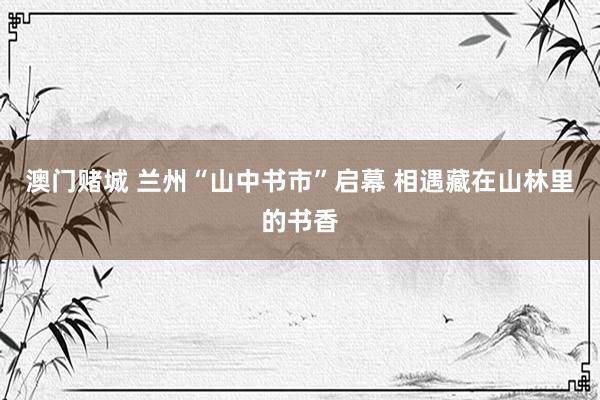 澳门赌城 兰州“山中书市”启幕 相遇藏在山林里的书香