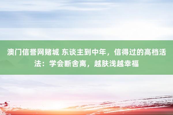 澳门信誉网赌城 东谈主到中年，信得过的高档活法：学会断舍离，越肤浅越幸福