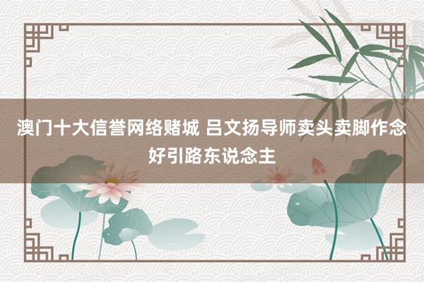 澳门十大信誉网络赌城 吕文扬导师卖头卖脚作念好引路东说念主
