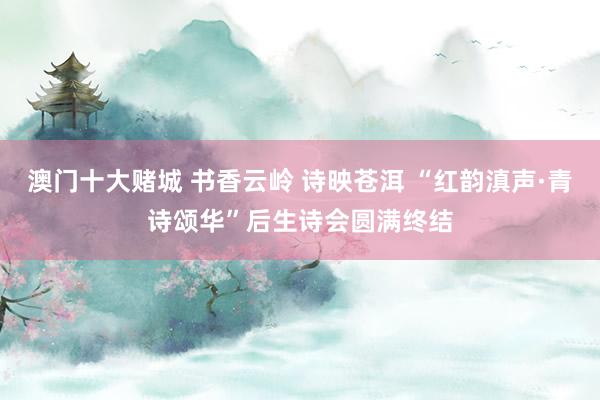 澳门十大赌城 书香云岭 诗映苍洱 “红韵滇声·青诗颂华”后生诗会圆满终结