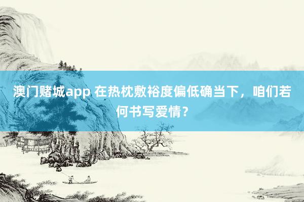 澳门赌城app 在热枕敷裕度偏低确当下，咱们若何书写爱情？