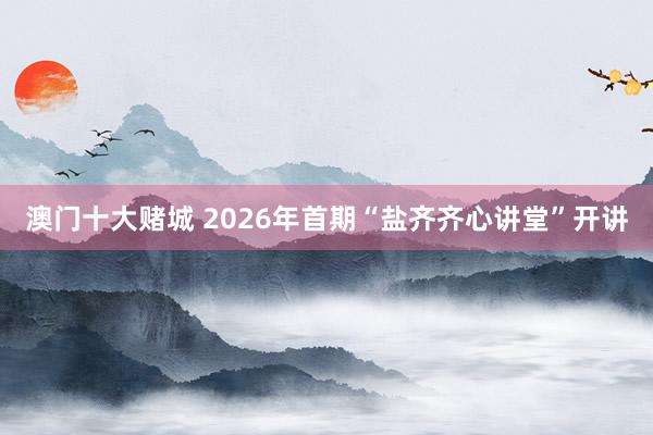 澳门十大赌城 2026年首期“盐齐齐心讲堂”开讲