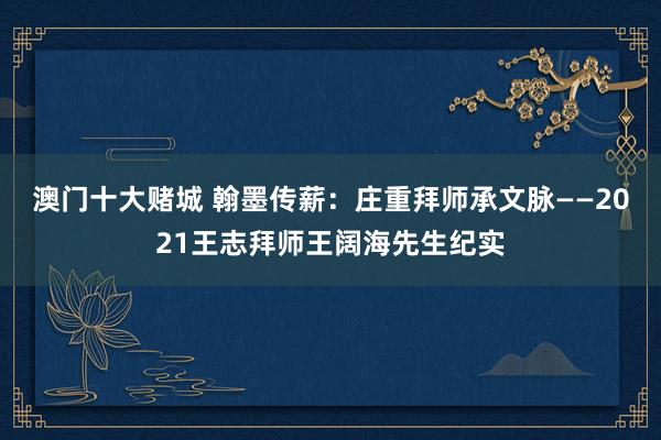 澳门十大赌城 翰墨传薪：庄重拜师承文脉——2021王志拜师王阔海先生纪实